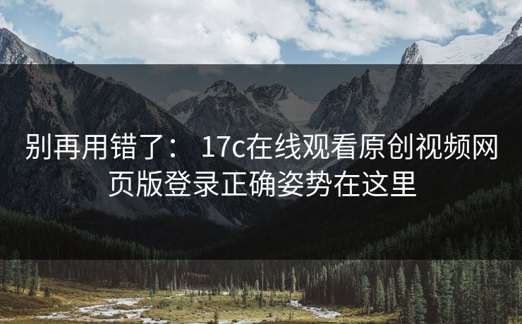 别再用错了： 17c在线观看原创视频网页版登录正确姿势在这里