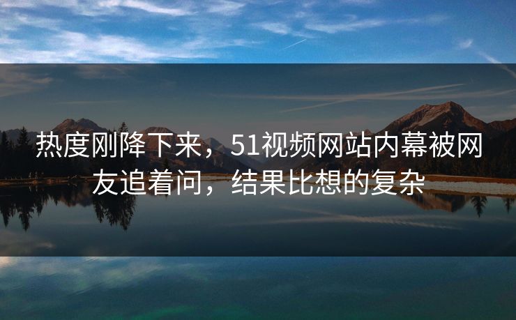 热度刚降下来，51视频网站内幕被网友追着问，结果比想的复杂