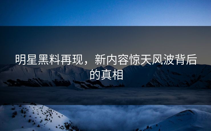 明星黑料再现，新内容惊天风波背后的真相