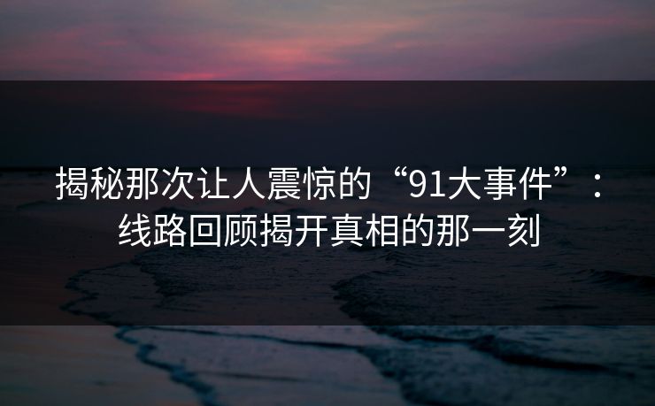 揭秘那次让人震惊的“91大事件”：线路回顾揭开真相的那一刻